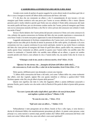 5
L’ALBERO DELLA CONOSCENZA DEL BENE E DEL MALE
Avendo avuto modo di parlare di questo soggetto ho avuto altresì modo di ascoltare quel che si
dice o cosa si insegna in merito all’albero della conoscenza del bene e del male.
C’è chi dice che era veramente un albero e che il comandamento di non toccare e di non
mangiare quel frutto costituiva solo una prova per l’uomo se avesse ubbidito a Dio o meno. Questo
pensiero però è molto riduttivo perché quel frutto non era soltanto il frutto della conoscenza del male
ma anche quello del bene, per cui dovremmo credere anche che l’uomo, prima di mangiare quel frutto
non aveva conoscenza neanche del bene e che Dio lo voleva privare dal conoscere non soltanto il male
ma anche il bene?
Invece è facile dedurre che l’uomo prima del peccato conosceva il bene così come conosceva la
vita, soltanto che questa conoscenza era limitata dal fatto che non avendo esperienza o conoscenza di
cosa fosse il male o la morte non poteva apprezzare lo stato di benedizione in cui si trovava.
Leggendo attentamente le Scritture comprendiamo che l’uomo morì, cioè fu separato da Dio, o
meglio ancora non ebbe più la facoltà di intuire la presenza di Dio nello spirito, di adorarlo e di avere
comunione con Lui, e questo costituisce la sua morte spirituale, mentre la sua morte fisica è costituita
dal fatto che viene privato di mangiare del frutto di quell’altro albero, quello della vita, ammesso che
anche questo fosse veramente un albero, perché in questo caso l’autore della vita sarebbe stato Dio
mentre la continuità o l’eternità della vita sarebbe stata affidata ad un albero, e questo mi sembra
assurdo perché solo Gesù è, non soltanto la vita o l’autore della vita, ma anche Colui che fa vivere in
eterno.
“Chiunque crede in me, anche se dovesse morire, vivrà” (Giov. 11:25)
“Questa è la vita eterna: che… [mangino del frutto dell’albero della vita?]…
che conoscano te, il solo vero Dio, e colui che tu hai mandato, Gesù Cristo (Giov. 17:3)
Detto questo, dobbiamo porci una domanda e cercare una risposta:
“L’albero della conoscenza del bene e del male, così come l’albero della vita, erano realmente
due alberi, cioè due vegetali, oppure Dio con questa metafora si riferisce a qualcos’altro? Nelle
Scritture quante volte Dio cita gli alberi al posto delle persone?”
Questo non significa che tutte le volte che leggiamo albero o pianta dobbiamo associarlo a
persone fisiche, però è anche vero che molte volte la Parola di Dio parla di alberi al posto delle persone
fisiche.
“La scure è posta alla radice degli alberi, ogni albero che non fa buon frutto
sarà tagliato e gettato nel fuoco” (Matteo 3:10)
“Io sono la vera vite…” (Giov. 15:1)
“Egli sarà come un albero…” (Salmo 1:13)
Nebucadnetsar è stato paragonato ad un albero; Israele al fico o alla vigna, ci sono decine e
decine di riferimenti biblici che metaforicamente presentano gli alberi e le piante come persone, come
principi o re, come nazioni o uomini empi, perché credere che l’albero della conoscenza del bene e del
male così come l’albero della vita, sono solo alberi e non esseri spirituali?
 