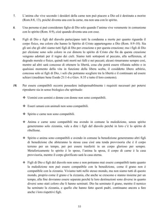 45
Non c’è stata quindi che una sola alternativa, l’unica speranza per essere graditi a Dio, non
quella di confessare semplicemente il peccato bensì quello di abbandonarlo.
“… chi confessa le sue trasgressioni e le abbandona, otterrà misericordia” (Prov. 28:13)
Cosa farebbe oggi una intera comunità cristiana se si accorgesse di trovarsi nelle stesse
condizioni? O cosa farebbe anche una singola famiglia? Sono persuaso che tutti pregherebbero con
insistenza per una conversione ma che nessuno oserebbe separarsi dalla moglie o dal marito e dai figli.
Perché allora il popolo Giudeo lo fece?
Per ubbidienza!
Non era possibile che i Moabiti e gli Ammoniti potessero far parte dell’assemblea, Dio stesso
aveva decretato che queste Nazioni non sarebbero state accolte mai. (Nee. 13:1; Deut. 23:3)
La soluzione del popolo giudeo si rivela giusta nel contesto delle Scritture sia in quelle scritte
precedentemente a questi fatti, sia in quelle scritte a posteriori; Mosè infatti scrisse che Israele come
progenie benedetta, non doveva unirsi in matrimonio con la progenie maledetta (Deut. 7) mentre
Paolo scrive che non bisogna avere comunione, né armonia, né relazione, né accordo col tempio di
Baal, del serpente, del diavolo, e conclude dicendo:
“Perciò uscite di mezzo a loro e separatevene… ed io vi accoglierò” (2Cor. 6:14-18)
Inoltre, quando Paolo in 1Cor. 6:15-19 porta l’esempio che noi essendo tempio di Dio se ci
uniamo con una prostituta diventiamo una stessa cosa, non sta dicendo che la prostituta diventa una
stessa cosa col tempio di Dio bensì che il tempio di Dio diventa una stessa cosa con lei.
Infatti la prostituta non diventa una persona per bene mentre la persona per bene o il corpo di
Cristo degenera, si corrompe, si contamina per cui è necessaria una separazione, questo è quello che
hanno fatto i figli di Dio in quel tempo e questo è quel che dovremmo fare ancora oggi se venissimo a
scoprire di trovarci nelle medesime condizioni. D’altra parte credo che questo stesso sentimento era
nell’apostolo Paolo quando scrisse a proposito dei matrimoni misti. (1Cor. 7:12-15)
La progenie del serpente non può mai essere riscattata perché i figli rimangono sempre nella
casa del padre, (Giov. 8:35) per cui la soluzione non è né quella di pregare, né quella di continuare
bensì quella di separare il sacro col profano.
Ai tempi di Esdra e di Nehemia, i Giudei potevano anche offrire agli stranieri la possibilità di
accettare il giudaismo e salvare così capra e cavoli, ma evidentemente erano convinti di quello che
facevano, erano consapevoli che i Cananei come gli Ammoniti e i Moabiti e allo stesso modo gli
Edomiti non potevano entrare a far parte dell’assemblea degli eletti.
C’è oggi questa consapevolezza?
So che questo argomento è assai controverso con quanto si è insegnato finora, ma so altresì che
le cose non sono affatto cambiate, perché se negli eventi degli ultimi tempi descritti in Apocalisse si
parla ancora di progenie della donna e del serpente (Ap. 12:17; 13:8), noi che siamo al preludio di
queste cose, dovremmo essere consapevoli che questa progenie si trova in mezzo a noi come lo è stata
sempre in mezzo ai popoli; questo argomento comunque sarà trattato opportunamente nella propria
sezione.
 