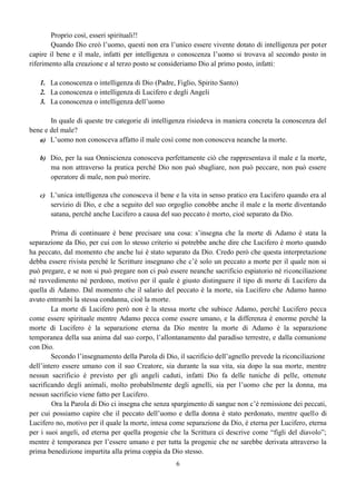 6
Proprio così, esseri spirituali!!
Quando Dio creò l’uomo, questi non era l’unico essere vivente dotato di intelligenza per poter
capire il bene e il male, infatti per intelligenza o conoscenza l’uomo si trovava al secondo posto in
riferimento alla creazione e al terzo posto se consideriamo Dio al primo posto, infatti:
1. La conoscenza o intelligenza di Dio (Padre, Figlio, Spirito Santo)
2. La conoscenza o intelligenza di Lucifero e degli Angeli
3. La conoscenza o intelligenza dell’uomo
In quale di queste tre categorie di intelligenza risiedeva in maniera concreta la conoscenza del
bene e del male?
a) L’uomo non conosceva affatto il male così come non conosceva neanche la morte.
b) Dio, per la sua Onniscienza conosceva perfettamente ciò che rappresentava il male e la morte,
ma non attraverso la pratica perché Dio non può sbagliare, non può peccare, non può essere
operatore di male, non può morire.
c) L’unica intelligenza che conosceva il bene e la vita in senso pratico era Lucifero quando era al
servizio di Dio, e che a seguito del suo orgoglio conobbe anche il male e la morte diventando
satana, perché anche Lucifero a causa del suo peccato è morto, cioè separato da Dio.
Prima di continuare è bene precisare una cosa: s’insegna che la morte di Adamo è stata la
separazione da Dio, per cui con lo stesso criterio si potrebbe anche dire che Lucifero è morto quando
ha peccato, dal momento che anche lui è stato separato da Dio. Credo però che questa interpretazione
debba essere rivista perché le Scritture insegnano che c’è solo un peccato a morte per il quale non si
può pregare, e se non si può pregare non ci può essere neanche sacrificio espiatorio né riconciliazione
né ravvedimento né perdono, motivo per il quale è giusto distinguere il tipo di morte di Lucifero da
quella di Adamo. Dal momento che il salario del peccato è la morte, sia Lucifero che Adamo hanno
avuto entrambi la stessa condanna, cioè la morte.
La morte di Lucifero però non è la stessa morte che subisce Adamo, perché Lucifero pecca
come essere spirituale mentre Adamo pecca come essere umano, e la differenza è enorme perché la
morte di Lucifero è la separazione eterna da Dio mentre la morte di Adamo è la separazione
temporanea della sua anima dal suo corpo, l’allontanamento dal paradiso terrestre, e dalla comunione
con Dio.
Secondo l’insegnamento della Parola di Dio, il sacrificio dell’agnello prevede la riconciliazione
dell’intero essere umano con il suo Creatore, sia durante la sua vita, sia dopo la sua morte, mentre
nessun sacrificio è previsto per gli angeli caduti, infatti Dio fa delle tuniche di pelle, ottenute
sacrificando degli animali, molto probabilmente degli agnelli, sia per l’uomo che per la donna, ma
nessun sacrificio viene fatto per Lucifero.
Ora la Parola di Dio ci insegna che senza spargimento di sangue non c’è remissione dei peccati,
per cui possiamo capire che il peccato dell’uomo e della donna è stato perdonato, mentre quello di
Lucifero no, motivo per il quale la morte, intesa come separazione da Dio, è eterna per Lucifero, eterna
per i suoi angeli, ed eterna per quella progenie che la Scrittura ci descrive come “figli del diavolo”;
mentre è temporanea per l’essere umano e per tutta la progenie che ne sarebbe derivata attraverso la
prima benedizione impartita alla prima coppia da Dio stesso.
 