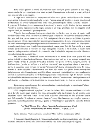 7
Sotto questo profilo, la morte ha potere sull’uomo solo per quanto concerne il suo corpo,
mentre quella che noi conosciamo come morte seconda è la condizione nella quale si trova Lucifero, i
suoi angeli e tutta la sua progenie.
Il corpo senza anima è morto tanto quanto un’anima senza spirito, con la differenza che il corpo
senza anima si decompone ritornando alla polvere, l’anima senza spirito si trova in una situazione di
morte virtuale che spesso viene considerata come sonno, mentre lo spirito ritorna a Dio che l’ha dato.
Il processo della risurrezione è esattamente il contrario: lo spirito sveglia l’anima dal suo sonno di
“morte” e insieme ricostituiscono la propria dimora in un corpo glorificato non più soggetto né al
degrado fisico, né tantomeno a quello spirituale.
Volendo fare un ulteriore chiarimento, si può dire che la dove non c’è vita c’è morte, e dal
momento che l’uomo non è soltanto un essere biologico, se nella sua vita corporea manca lo Spirito di
Dio, non sarà altro che un essere morto nei falli e nei peccati che vive solo per soddisfare le proprie
passioni carnali. Chi vive per soddisfare passioni carnali peccaminose è morto spiritualmente, mentre
chi mette a morte le proprie passioni peccaminose è come se fosse risorto nello spirito, ma dopo questa
prima forma di risurrezione virtuale, bisogna stare attenti e perseverare fino alla fine, perché se si torna
indietro per ricominciare a voltolarsi nel fango rinnegando colui che ci ha riscattati, si incorre nella
morte seconda prima ancora di morire la prima volta, cioè destinati allo stagno di fuoco che è la morte
seconda, mentre si è ancora in vita.
Dio, decretando la morte dell’uomo, ha decretato la sua morte fisica e non quella della sua
anima, infatti il perdono, la riconciliazione e la comunione sono stati per la sua anima e non per il suo
corpo, perché i decreti di Dio sono irrevocabili; il monito “nel giorno che tu ne mangerai, morirai” e
l’affermazione “perché sei polvere e in polvere ritornerai”, non riguardano affatto la sua anima,
perché la sua anima non è polvere, per cui per “prima morte” si deve interpretare la morte del corpo,
mentre la “morte seconda” è riconducibile alla morte dell’anima. Alla prima morte partecipiamo
indistintamente tutti gli esseri umani perché in Adamo siamo stati costituiti tutti peccatori, ma la morte
seconda la subiranno solo coloro che le Scritture presentano come zizzania o figli del diavolo, insieme
a tutti quelli che non hanno accettato la grazia destinata a loro o l’hanno rifiutata. Dalla prima morte si
può ritornare in vita attraverso la risurrezione, ma nessuna risurrezione è prevista per la morte seconda.
Detto questo, riprendiamo da dove abbiamo lasciato cercando di capire la metafora dell’albero
della conoscenza del bene e del male.
Nella mia prima edizione, a pagina 13, scrissi che l’albero della conoscenza del bene e del male
era il diavolo, mentre oggi, grazie a Dio, posso comprendere che sia gli angeli che gli uomini, come
anche Dio stesso, siamo tutti “alberi” ovvero esseri in cui vi è conoscenza del bene e del male con la
sola differenza che c’è tra l’essere creature e l’essere Creatore, Dio, la conoscenza completa suprema e
autonoma, l’uomo la conoscenza derivata, e questo si evince leggendo quel che Dio stesso ha detto in
proposito:
“poi Dio il Signore disse: «Ecco, l’uomo è diventato come uno di noi,
quanto alla conoscenza del bene e del male… »” (Gen. 3:22)
Perché Dio disse “è diventato come uno di noi”? Noi chi? Chi c’era insieme a Dio?
Il Signore mi ha dato la grazia di sviluppare nel dettaglio questo argomento in un altro libro che
infatti ho intitolato “L’albero della conoscenza del bene e del male” che consiglio di leggere.
 