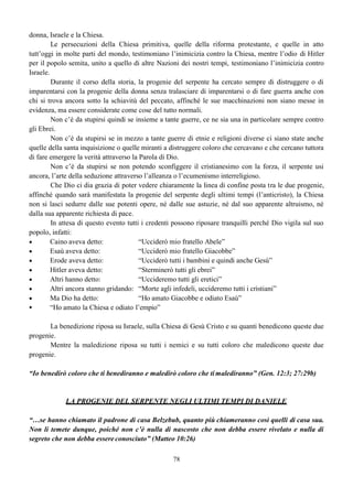58
Entrambi questi templi sono stati consacrati, ma non entrambi sono santificati. La progenie
della donna, quella benedetta attraverso i secoli, ha mantenuto il proprio culto al Padre degli spiriti,
Dio; mentre la progenie del serpente, quella maledetta, ha mantenuto il proprio culto al padre della
menzogna, il diavolo.
Un luogo, una persona o un popolo, quando possono considerarsi “Tempio di Dio”, e fino a
quando possono essere considerati tali?
Quando Dio è in mezzo a loro e fino a quando il luogo o la persona o il popolo lo onorano!
Per Israele
“Non contaminerete dunque il paese che abitate; e in mezzo al quale io dimoro, poiché io
sono l’Eterno che dimoro in mezzo ai figli di Israele” (Num. 35:34)
Per la Chiesa
“Poiché dovunque due o tre sono riuniti nel mio nome, io sono in mezzo a loro” (Matteo
18:20)
“Poiché voi siete il tempio del Dio vivente…” (2Cor. 6:16)
Ma per quanto Dio trovi il suo diletto nell’abitare in mezzo agli uomini, per quanto grande
possa essere il suo amore e la sua misericordia, nessuno deve dimenticare che Egli è anche un fuoco
consumante verso i disubbidienti.
“Perciò, ricevendo il regno che non può essere scosso (divenendo il tempio di Dio),
mostriamo gratitudine, mediante la quale serviamo Dio in modo accettevole, con
riverenza e timore, perché il nostro Dio è anche un fuoco consumante”
(Eb. 12:28-29)
“Se uno guasta il Tempio di Dio, Dio guasterà lui, perché il Tempio di Dio che siete voi (o
sei tu), è Santo” (1Cor. 3:17)
Guastare il Tempio di Dio per essere guastati, significa rovinare, alterare l’equilibrio della
santità e continuare ad offrire a Dio in queste condizioni.
“Siate santi, perché io, l’Eterno il vostro Dio, sono Santo” (Lev. 19:2)
La santificazione è ciò che siamo tenuti a procacciare dal momento preciso della nostra
conversione perché:
“Non sapete voi che gli ingiusti non erediteranno il Regno di Dio? Non vi ingannate; né i
fornicatori, né gli idolatri, né gli adulteri, né gli effeminati, né gli omosessuali, né i ladri, né
gli avari, né gli ubriaconi, né gli oltraggiatori, né i rapinatori erediteranno il Regno di
Dio……
Or tali eravate già alcuni di voi; ma siete stati lavati, ma siete stati santificati, ma siete stati
giustificati…... (Per le vostre buone opere?) nel nome del Signore Gesù e mediante lo
Spirito del nostro Dio”
(1Cor. 6:9-11)
 