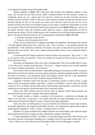 61
IL CULTO ISRAELITA E QUELLO CRISTIANO
IL SACERDOTE IL CRISTIANO
1. Prima di offrire l’olocausto deve essere
spogliato dei suoi abiti e rivestirsi di abiti
adatti alla cerimonia.
Prima di poter offrire a Dio il corpo di Cristo
deve sentirsi in peccato essere spogliato e
rivestirsi di pentimento.
2. Deve lavarsi. Deve confessare a Dio i suoi peccati.
3. Presentare e offrire il sacrificio per ottenere
il perdono dei peccati.
Presentarsi a Dio usufruendo del beneficio del
sangue di Cristo sparso una volta e per sempre che
purifica da ogni peccato.
4. Lavarsi le mani e i piedi per togliersi di
dosso il sangue del sacrificio innocente.
Accettare la Parola di Dio che lava la nostra
coscienza togliendo la colpa del sacrificio
innocente.
5. Può così entrare nel luogo santo per servire
davanti a Dio.
Può considerarsi santo e cominciare ad offrire
il proprio servizio a Dio.
6. Nel luogo santo il sacerdote:
a) viene fatto partecipe ai pani della
presentazione;
b) viene rischiarato dalla luce del candelabro
la cui luce deve provvedere lui stesso ad
alimentare;
Nello stato di santità l’anima:
a) viene fatta partecipe del corpo di Cristo;
b) viene rischiarata dalla luce della Parola di
Dio che lei stessa dovrà provvedere a non fare
spegnere, ma ricordandone sempre i valori e le
promesse per poter alimentare la fede;
c) comincia ad offrire all’Eterno un profumo
particolare che non potrà né dovrà offrire
agli altri, chiunque esso sia, né tantomeno
potrà usarne per se stesso.
c) comincia ad offrire all’Eterno attraverso lo
spirito tutta la lode, la gloria e l’adorazione;
cosa che dovrà guardarsi dall’offrire ad altri o
da prenderne per se stessa.
IL TEMPIO DI DIO ISRAELITA E L’UOMO
7. In questa condizione il sacerdote si
presenta davanti al luogo Santissimo senza
però entrarvi e attraverso il propiziatorio
posto sull’arca Dio lo incontra per
comunicargli la sua volontà. (Es. 25:22)
Allo stesso modo l’anima si presenta davanti
allo spirito (perché le facoltà dell’anima non
possono penetrare quelle dello spirito) e Dio
attraverso le facoltà dello spirito, comunica
all’anima tutti gli ordini destinati all’intero
corpo o essere umano.
E’ così che il sacerdote nel Vecchio Testamento prefigurava l’anima dell’essere umano, tant’è
che noi pur non entrando più in un santuario fatto da opera di mano d’uomini, siamo anche noi
chiamati sacerdoti, per cui ogni credente essendo un tempio ha un’anima che svolge il ruolo di
sacerdote.
 