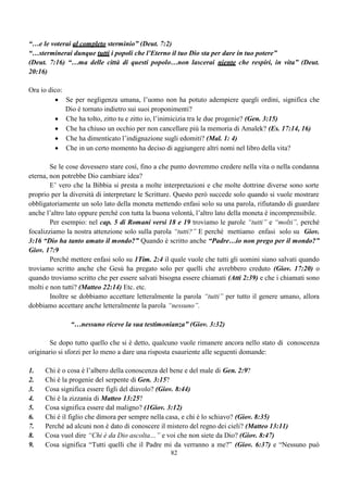 62
RIFLESSIONI
Un’anima:
 Può presentarsi a Dio senza passare dalla croce?
 Può passare dalla croce senza riconoscere il proprio peccato?
 Può essere lavata (Battesimo) senza confessare il proprio peccato?
 Può essere santificata senza essere battezzata o senza la domanda di buona coscienza?
(Perdonami)
 Può offrire il proprio culto a Dio senza essere stata santificata?
Un’anima in queste condizioni non ha quelle caratteristiche che possono metterla in condizione
di presentarsi davanti a Dio, continua ad essere un’anima morta nei falli e nei peccati.
Solo l’anima che riconoscendo il proprio peccato, lo confessa, crede e accetta il sacrificio
espiatorio di Gesù Cristo e chiede perdono, ottiene il privilegio di potersi considerare santa.
NOTE SUL BATTESIMO MEDIANTE L’ACQUA
1. C’è chi crede di poterlo fare per aspersione e chi per immersione.
2. In entrambi i casi l’elemento che vien usato è l’acqua.
3. L’acqua, in quanto elemento, nel vecchio testamento serviva a togliere lo sporco che si attaccava al
corpo, indumenti compresi, così come serviva anche a togliere le macchie di sangue di quegli
animali che venivano sacrificati.
4. Il battesimo di ravvedimento che predicava Giovanni, pur essendo per immersione, non aveva alcun
valore se chi doveva essere battezzato non confessava i propri peccati dimostrandone in seguito i
relativi frutti.
5. L’acqua del diluvio, era figura del battesimo (1Pietro 3:20, 21) e nessuno della famiglia di Noè è
stato battezzato né per aspersione né per immersione; infatti, sono stati salvati per elevazione,
Quindi anche questa è una forma di battesimo che, come le altre, non è di eliminazione di sporcizia
dal corpo, ma la richiesta di una buona coscienza verso Dio.
6. La buona coscienza non può mai venire da un rituale, sia che esso riguardi i vari tipi di battesimi, sia
che esso riguardi l’offerta del sangue degli animali.
“Avviciniamoci con cuore sincero e con piena certezza di fede, avendo i cuori aspersi di
quell’aspersione [il sangue di Gesù] che li purifica da una cattiva coscienza e il corpo lavato con
acqua pura” (Ebrei 10:22)
7. L’acqua pura non è né l’acqua santa usata per l’aspersione né l’acqua del fiume Giordano né
quella di altri fiumi più limpidi né tantomeno quella del mare. Essa è soltanto la Parola di Dio
manifestata, inizialmente quando lo Spirito Santo parlava ai padri attraverso i profeti,
secondariamente quando la Parola si fece carne ed alla fine attraverso la Bibbia, ossia quella stessa
Parola ispirata dallo Spirito Santo che ci ricorda sempre qual è la volontà di Dio.
 