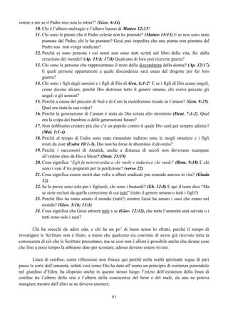 63
Non dimentichiamo mai come fu salvato Noè e la sua famiglia, come fu salvato il ladrone sulla
croce, come non fu salvato Giuda Iscariota che sicuramente fu in qualche modo battezzato per
immersione. E tutti quei bambini che muoiono senza aver avuto la possibilità di credere e di essere
battezzati, non sono nelle stesse condizioni di tutti quegli adulti ai quali non essendo stata predicata la
salvezza non hanno avuto modo di credere e di essere battezzati?
 
