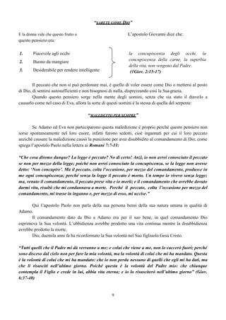 9
“SARETE COME DIO”
E la donna vide che questo frutto o L’apostolo Giovanni dice che:
questo pensiero era:
1. Piacevole agli occhi la concupiscenza degli occhi, la
concupiscenza della carne, la superbia
della vita, non vengono dal Padre.
(1Giov. 2:15-17)
2. Buono da mangiare
3. Desiderabile per rendere intelligente
Il peccato che non si può perdonare mai, è quello di voler essere come Dio o mettersi al posto
di Dio, di sentirsi autosufficienti e non bisognosi di nulla, disprezzando così la Sua grazia.
Quando questo pensiero sorge nella mente degli uomini, senza che sia stato il diavolo a
causarlo come nel caso di Eva, allora la sorte di questi uomini è la stessa di quella del serpente:
“MALEDETTO PER SEMPRE”
Se Adamo ed Eva non parteciparono questa maledizione è proprio perché questo pensiero non
sorse spontaneamente nel loro cuore, infatti furono sedotti, cioè ingannati per cui il loro peccato
anziché causare la maledizione causò la punizione per aver disubbidito al comandamento di Dio, come
spiega l’apostolo Paolo nella lettera ai Romani 7:7-11:
“Che cosa diremo dunque? La legge è peccato? No di certo! Anzi, io non avrei conosciuto il peccato
se non per mezzo della legge; poiché non avrei conosciuto la concupiscenza, se la legge non avesse
detto: ‘Non concupire’. Ma il peccato, colta l’occasione, per mezzo del comandamento, produsse in
me ogni concupiscenza; perché senza la legge il peccato è morto. Un tempo io vivevo senza legge;
ma, venuto il comandamento, il peccato prese vita e io morii; e il comandamento che avrebbe dovuto
darmi vita, risultò che mi condannava a morte. Perché il peccato, colta l’occasione per mezzo del
comandamento, mi trasse in inganno e, per mezzo di esso, mi uccise.”
Qui l’apostolo Paolo non parla della sua persona bensì della sua natura umana in qualità di
Adamo.
Il comandamento dato da Dio a Adamo era per il suo bene, in quel comandamento Dio
esprimeva la Sua volontà. L’ubbidienza avrebbe prodotto una vita continua mentre la disubbidienza
avrebbe prodotto la morte.
Dio, duemila anni fa ha riconfermato la Sua volontà nel Suo figliuolo Gesù Cristo.
“Tutti quelli che il Padre mi dà verranno a me; e colui che viene a me, non lo caccerò fuori; perché
sono disceso dal cielo non per fare la mia volontà, ma la volontà di colui che mi ha mandato. Questa
è la volontà di colui che mi ha mandato: che io non perda nessuno di quelli che egli mi ha dati, ma
che li risusciti nell’ultimo giorno. Poiché questa è la volontà del Padre mio: che chiunque
contempla il Figlio e crede in lui, abbia vita eterna; e io lo risusciterò nell’ultimo giorno” (Giov.
6:37-40)
 