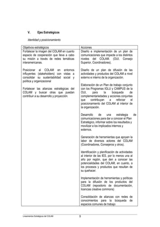V.         Ejes Estratégicos

     Identidad y posicionamientoJustificación

Objetivos estratégicos                              Acciones
Fortalecer la imagen del COLAM en cuanto            Diseño e implementación de un plan de
espacio de cooperación que lleva a cabo             comunicaciones que impacte a los distintos
su misión a través de redes temáticas               niveles del COLAM. (OUI, Consejo
interamericanas.                                    Superior, Coordinadores).

Posicionar al COLAM en entornos                     Diseño de un plan de difusión de las
influyentes (stakeholders) con vistas a             actividades y productos del COLAM a nivel
consolidar su sustentabilidad social y              externo e interno de la organización.
política y organizacional
                                                    Elaboración de un Plan de trabajo conjunto
Fortalecer las alianzas estratégicas del            con los Programas IGLU y CAMPUS de la
COLAM y buscar otras que puedan                     OUI,      para     la    búsqueda       de
contribuir a su desarrollo y proyección.            complementariedades y acciones conjuntas
                                                    que     contribuyan    a     reforzar    el
                                                    posicionamiento del COLAM al interior de
                                                    la organización.

                                                    Desarrollo      de     una     estrategia    de
                                                    comunicaciones para dar a conocer el Plan
                                                    Estratégico, informar sobre los resultados y
                                                    movilizar a los implicados internos y
                                                    externos.

                                                    Generación de herramientas que apoyen la
                                                    labor de diversos actores del COLAM
                                                    (Coordinadores, Consejeros y otros).

                                                    Identificación y planificación de actividades
                                                    al interior de las IES, por lo menos una al
                                                    año por región, que den a conocer las
                                                    potencialidades del COLAM, en cuanto, a
                                                    los procesos y productos que resultan de
                                                    su quehacer.

                                                    Implementación de herramientas y políticas
                                                    para la difusión de los productos del
                                                    COLAM (repositorio de documentación,
                                                    licencias creative commons)

                                                    Consolidación de alianzas con redes de
                                                    conocimientos para la búsqueda de
                                                    espacios comunes de trabajo


Lineamientos Estratégicos del COLAM             9
 