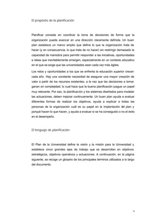 El propósito de la planificación



Planificar consiste en coordinar la toma de decisiones de forma que la
organización pueda avanzar en una dirección claramente definida. Un buen
plan establece un marco amplio que define lo que la organización trata de
hacer (y en consecuencia, lo que trata de no hacer) sin restringir demasiado la
capacidad de maniobra para permitir responder a las iniciativas, oportunidades
e ideas que inevitablemente emergen, especialmente en un contexto educativo
en el que se exige que las universidades sean cada vez más ágiles.

Los retos y oportunidades a los que se enfrenta la educación superior crecen
cada año. Hay una constante necesidad de asegurar una mayor creación de
valor a partir de los recursos existentes, a la vez que las decisiones a tomar
ganan en complejidad, lo cual hace que la buena planificación juegue un papel
muy relevante. Por eso, la planificación y los sistemas diseñados para modelar
las actuaciones, deben mejorar continuamente. Un buen plan ayuda a evaluar
diferentes formas de realizar los objetivos, ayuda a explicar a todas las
personas de la organización cuál es su papel en la implantación d plan y
                                                                 el
porqué hacen lo que hacen, y ayuda a evaluar si se ha conseguido o no el éxito
en el desempeño.



El lenguaje de planificación



El Plan de la Universidad define la visión y la misión para la Universidad y
establece cinco grandes ejes de trabajo que se desarrollan en objetivos
estratégicos, objetivos operativos y actuaciones. A continuación, en la página
siguiente, se recoge un glosario de los principales términos utilizados a lo largo
del documento.




                                                                                 4
 