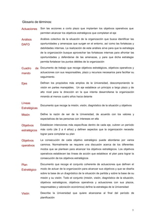 Glosario de términos:

Actuaciones      Son las acciones a corto plazo que implantan los objetivos operativos que
                 permiten alcanzar los objetivos estratégicos que completan el eje

Análisis         Análisis colectivo de la situación de la organización que busca identificar las

DAFO             oportunidades y amenazas que surgen en el entorno, así como las fortalezas y
                 debilidades internas. La realización de este análisis sirve para que la estrategia
                 de la organización busque aprovechar las fortalezas internas para afrontar las
                 oportunidades y defenderse de las amenazas, y para que dicha estrategia
                 permita fortalecer los puntos débiles de la organización

Cuadro       de Documento de trabajo que recoge objetivos estratégicos, objetivos operativos y
mando            actuaciones con sus responsables, plazo y recursos necesarios para facilitar su
                 seguimiento.

Ejes             Definen los propósitos más amplios de la Universidad, descomponiendo la
                 visión en partes manejables. Un eje establece un principio a largo plazo y de
                 alto nivel para la dirección en la que intenta desarrollarse la organización
                 mirando al menos cuatro años hacia delante

Líneas
                 Documento que recoge la misión, visión, diagnóstico de la situación y objetivos
Estratégicas

Misión           Define la razón de ser de la Universidad, de acuerdo con los valores y
                 expectativas de las personas con intereses en ella

Objetivos        Establecen intenciones más específicas dentro de cada eje, cubren un período

estratégicos     más corto (de 2 a 4 años) y definen aspectos que la organización necesita
                 lograr para completar su plan

Objetivos        La consecución de cada objetivo estratégico puede abordarse por varios

operativos       caminos. Normalmente se requiere una discusión acerca de los diferentes
                 modos que se plantean para alcanzar los objetivos estratégicos. Los objetivos
                 operativos establecen las líneas de acción que establece el plan para lograr la
                 consecución de los objetivos estratégicos

Plan             Documento que recoge el conjunto coherente de actuaciones que definen el

Estratégico      modo de actuar de la organización para alcanzar sus objetivos y que se diseña
                 sobre la base de un diagnóstico de la situación de partida y sobre la base de su
                 misión y su visión. Todo el conjunto (misión, visión, diagnóstico de la situación,
                 objetivos estratégicos, objetivos operativos y actuaciones con sus plazos,
                 responsables y valoración económica) define la estrategia de la Universidad

Visión           Describe la Universidad que quiere alcanzarse al final del período de
                 planificación



                                                                                                   5
 