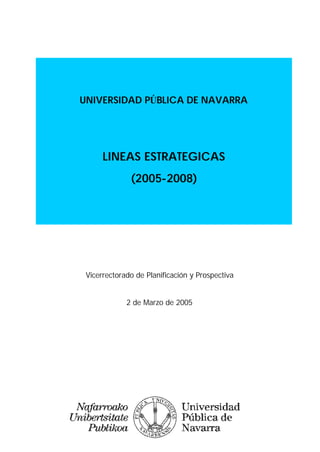 UNIVERSIDAD PÚBLICA DE NAVARRA




      LINEAS ESTRATEGICAS
              (2005-2008)




 Vicerrectorado de Planificación y Prospectiva


             2 de Marzo de 2005
 