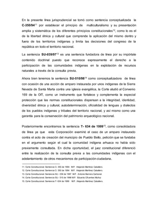 En la presente línea jurisprudencial se tomó como sentencia conceptualizada la
C-350/9411 por establecer el principio de multiculturalismo y su presentación
amplia y sistemática de los diferentes principios constitucionales12, como lo es el
de la libertad étnica y cultural que comprende la aplicación del mismo dentro y
fuera de los territorios indígenas y limita las decisiones del congreso de la
república en todo el territorio nacional.
La sentencia SU-039/9713 es una sentencia fundadora de línea por su impórtate
contenido doctrinal puesto que reconoce expresamente el derecho a la
participación de las comunidades indígenas en la explotación de recursos
naturales a través de la consulta previa.
Ahora bien tenemos la sentencia SU-510/9814 como conceptualizadora de línea
con ocasión de una acción de amparo instaurada por unos indígenas de la Sierra
Nevada de Santa Marta contra una iglesia evangélica, la Corte aludió al Convenio
169 de la OIT, como un instrumento que fortalece y complementa la especial
protección que las normas constitucionales dispensan a la integridad, identidad,
diversidad étnica y cultural, autodeterminación, oficialidad de lenguas y dialectos
de los pueblos indígenas y tribales del territorio nacional, y así mismo como una
garantía para la conservación del patrimonio arqueológico nacional.
Posteriormente encontramos la sentencia T- 634 de 199915, como consolidadora
de línea ya que esta Corporación examinó el caso de un amparo instaurado
contra el acto de creación del municipio de Pueblo Bello, petición que se fundaba
en el argumento según el cual la comunidad indígena arhuaca no había sido
previamente consultada. En dicha oportunidad, el juez constitucional diferenció
entre la realización de la consulta previa a las comunidades indígenas con el
adelantamiento de otros mecanismos de participación ciudadana.
11. Corte Constitucional. Sentencia C- 350 de 1994 M.P. Alejando Martínez Caballero.
12. Corte Constitucional. Sentencia C- 350 de 1994 M.P. Alejando Martínez Caballero.
13. Corte Constitucional. Sentencia SU - 039 de 1997 M.P. Antonio Barrera Carbonel.
14. Corte Constitucional. Sentencia SU - 510 de 1998 M.P. Eduardo Cifuentes Muñoz
15. Corte Constitucional. Sentencia T- 634 de 1999 M.P. Alejando Martínez Caballero.
 
