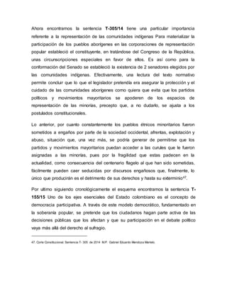 Ahora encontramos la sentencia T-305/14 tiene una particular importancia
referente a la representación de las comunidades indígenas Para materializar la
participación de los pueblos aborígenes en las corporaciones de representación
popular estableció el constituyente, en tratándose del Congreso de la República,
unas circunscripciones especiales en favor de ellos. Es así como para la
conformación del Senado se estableció la existencia de 2 senadores elegidos por
las comunidades indígenas. Efectivamente, una lectura del texto normativo
permite concluir que lo que el legislador pretendía era asegurar la protección y el
cuidado de las comunidades aborígenes como quiera que evita que los partidos
políticos y movimientos mayoritarios se apoderen de los espacios de
representación de las minorías, precepto que, a no dudarlo, se ajusta a los
postulados constitucionales.
Lo anterior, por cuanto constantemente los pueblos étnicos minoritarios fueron
sometidos a engaños por parte de la sociedad occidental, afrentas, explotación y
abuso, situación que, una vez más, se podría generar de permitirse que los
partidos y movimientos mayoritarios puedan acceder a las curules que le fueron
asignadas a las minorías, pues por la fragilidad que estas padecen en la
actualidad, como consecuencia del centenario flagelo al que han sido sometidas,
fácilmente pueden caer seducidas por discursos engañosos que, finalmente, lo
único que producirán es el detrimento de sus derechos y hasta su exterminio47.
Por ultimo siguiendo cronológicamente el esquema encontramos la sentencia T-
155/15 Uno de los ejes esenciales del Estado colombiano es el concepto de
democracia participativa. A través de este modelo democrático, fundamentado en
la soberanía popular, se pretende que los ciudadanos hagan parte activa de las
decisiones públicas que los afectan y que su participación en el debate político
vaya más allá del derecho al sufragio.
47. Corte Constitucional. Sentencia T- 305 de 2014 M.P. Gabriel Eduardo Mendoza Martelo.
 