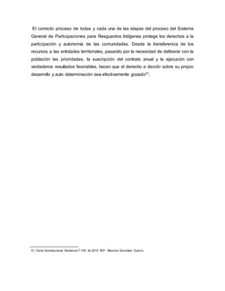 El correcto proceso de todas y cada una de las etapas del proceso del Sistema
General de Participaciones para Resguardos Indígenas protege los derechos a la
participación y autonomía de las comunidades. Desde la transferencia de los
recursos a las entidades territoriales, pasando por la necesidad de deliberar con la
población las prioridades, la suscripción del contrato anual y la ejecución con
verdaderos resultados favorables, hacen que el derecho a decidir sobre su propio
desarrollo y auto determinación sea efectivamente gozado51.
51. Corte Constitucional. Sentencia T-155 de 2015 M.P. Mauricio González Cuervo.
 