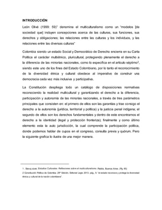 INTRODUCCIÓN
León Olivé (1999: 59)1 denomina el multiculturalismo como un “modelos [de
sociedad que] incluyen concepciones acerca de las culturas, sus funciones, sus
derechos y obligaciones; las relaciones entre las culturas y los individuos, y las
relaciones entre las diversas culturas”
Colombia siendo un estado Social y Democrático de Derecho encierra en su Carta
Política el carácter multiétnico, pluricultural, protegiendo plenamente el derecho a
la diferencia de las minorías nacionales, como lo especifica en el artículo séptimo2,
siendo este uno de los fines del Estado Colombiano, por lo tanto el reconocimiento
de la diversidad étnica y cultural obedece al imperativo de construir una
democracia cada vez más inclusiva y participativa.
La Constitución despliega todo un catálogo de disposiciones normativas
reconociendo la realidad multicultural y garantizando el derecho a la diferencia,
participación y autonomía de las minorías nacionales, a través de tres parámetros
principales que consisten en: el primero de ellos son las garantías y trae consigo el
derecho a la autonomía (jurídica, territorial y política) y la justicia penal indígena; el
segundo de ellos son los derechos fundamentales y dentro de este encontramos el
derecho a la identidad (legal y protección fronteriza); finalmente y como último
elemento esta la auto jurisdicción, la cual comprende la participación política,
donde podemos hablar de cupos en el congreso, consulta previa y quórum. Pero
la siguiente grafica lo ilustra de una mejor manera.
1 . Slavoj zizek. Estudios Culturales. Reflexiones sobre el multiculturalismo. Paidós. Buenos Aires. (Pg. 85)
2 Constitución Política de Colombia. 29º Edición, Editorial Legis 2013. pág., 9. “el estado reconoce y protege la diversidad
étnica y cultural de la nación colombiana”.
 