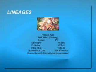 LINEAGE2
Product Type
MMORPG (Fantasy)
System PC
Developer NCSoft
Publisher NCSoft
Price (U.S.) ~$39.99
Subscription Cost $14.95/month
(discounts apply for multi-month purchases)
 