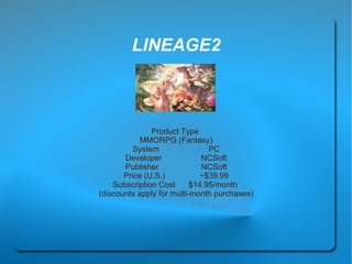 LINEAGE2 Product Type  MMORPG (Fantasy) System  PC Developer  NCSoft Publisher  NCSoft Price (U.S.)  ~$39.99 Subscription Cost  $14.95/month  (discounts apply for multi-month purchases) 