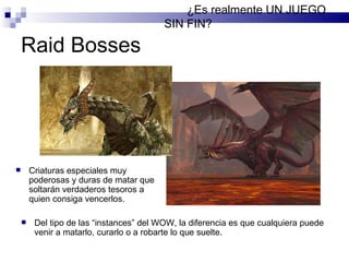 Raid Bosses ¿Es realmente UN JUEGO SIN FIN? Del tipo de las “instances” del WOW, la diferencia es que cualquiera puede venir a matarlo, curarlo o a robarte lo que suelte. Criaturas especiales muy poderosas y duras de matar que soltarán verdaderos tesoros a quien consiga vencerlos. 