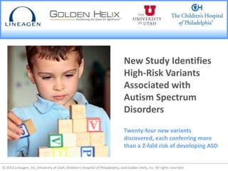© 2013 Lineagen, Inc, University of Utah, Children’s Hospital of Philadelphia, and Golden Helix, Inc. All rights reserved.© 2013 Lineagen, Inc, University of Utah, Children’s Hospital of Philadelphia, and Golden Helix, Inc. All rights reserved.
New Study Identifies
High-Risk Variants
Associated with
Autism Spectrum
Disorders
Twenty-four new variants
discovered, each conferring more
than a 2-fold risk of developing ASD
 