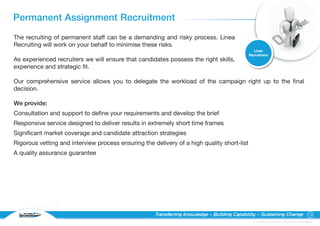 Permanent Assignment Recruitment
The recruiting of permanent staff can be a demanding and risky process. Linea
Recruiting will work on your behalf to minimise these risks.
                                                                                                Linea
                                                                                             Recruitment
As experienced recruiters we will ensure that candidates possess the right skills,
experience and strategic fit.

Our comprehensive service allows you to delegate the workload of the campaign right up to the final
decision.

We provide:
Consultation and support to define your requirements and develop the brief
Responsive service designed to deliver results in extremely short time frames
Significant market coverage and candidate attraction strategies
Rigorous vetting and interview process ensuring the delivery of a high quality short-list
A quality assurance guarantee




  RECRUITING
                                                     Transferring Knowledge – Building Capability – Sustaining Change                                13

                                                                                               © Linea Group Limited 2010 – All Rights Reserved Worldwide
 