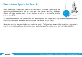 Executive & Specialist Search
Linea Executive & Specialist Search is the solution for those clients who are
looking to specifically target the very best talent the market can offer. Generally
                                                                                                Linea
clients will know exactly what they are looking for either in terms of a specific             Recruiting
person or profile.

As part of this service we will research the market place and target those top performing professionals,
matching the skill set, experience and aptitude, predefined by our clients.

Generally services are provided on an exclusive basis. Professionals are provided on either a permanent,
interim or consultancy basis, depending upon a client’s specific requirements and market availability.




  RECRUITING
                                                     Transferring Knowledge – Building Capability – Sustaining Change                                15

                                                                                               © Linea Group Limited 2010 – All Rights Reserved Worldwide
 