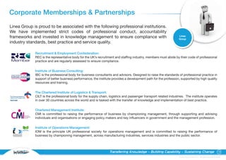 Corporate Memberships & Partnerships
Linea Group is proud to be associated with the following professional institutions.
We have implemented strict codes of professional conduct, accountability
                                                                                                                  Linea
frameworks and invested in knowledge management to ensure compliance with                                         Group
industry standards, best practice and service quality.

             Recruitment & Employment Confederation:
             REC is the representative body for the UK’s recruitment and staffing industry, members must abide by their code of professional
             practice and are regularly assessed to ensure compliance.


             Institute of Business Consulting:
             IBC is the professional body for business consultants and advisors. Designed to raise the standards of professional practice in
             support of better business performance, the institute provides a development path for the profession, supported by high quality
             resources and training.


             The Chartered Institute of Logistics & Transport:
             CILT is the professional body for the supply chain, logistics and passenger transport related industries. The institute operates
             in over 30 countries across the world and is tasked with the transfer of knowledge and implementation of best practice.


             Chartered Management Institute:
             CMI is committed to raising the performance of business by championing management, through supporting and advising
             individuals and organisations or engaging policy makers and key influencers in government and the management profession.


             Institute of Operations Management:
             IOM is the principle UK professional society for operations management and is committed to raising the performance of
             business by championing management, across manufacturing industries, services industries and the public sector.




                                                                 Transferring Knowledge – Building Capability – Sustaining Change                                       16

                                                                                                                  © Linea Group Limited 2010 – All Rights Reserved Worldwide
 