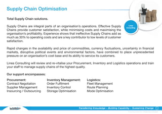 Supply Chain Optimisation
Total Supply Chain solutions.

                                                                                              Linea
Supply Chains are integral parts of an organisation’s operations. Effective Supply          Consulting
Chains provide customer satisfaction, while minimising costs and maximising the
organisation’s profitability. Experience shows that ineffective Supply Chains add as
much as 30% to operating costs and are a key contributor to low levels of customer
satisfaction.

Rapid changes in the availability and price of commodities, currency fluctuations, uncertainty in financial
markets, disruptive political events and environmental factors, have combined to place unprecedented
pressure on an organisation’s cost base and its ability to service its customers.

Linea Consulting will review and re-vitalise your Procurement, Inventory and Logistics operations and train
your staff to manage supply chains of the highest quality.

Our support encompasses:
Procurement:                 Inventory Management:         Logistics:
Contract Negotiation         Order Fulfilment              Fleet Management
Supplier Management          Inventory Control             Route Planning
Insourcing / Outsourcing     Storage Optimisation          Mode Optimisation




  C O N S U LT I N G
                                                    Transferring Knowledge – Building Capability – Sustaining Change                                 5

                                                                                              © Linea Group Limited 2010 – All Rights Reserved Worldwide
 