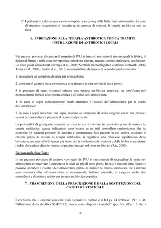6
17. I portatori di catetere non vanno sottoposti a screening della batteriuria asintomatica. In caso
di riscontro occasionale di batteriuria, in assenza di sintomi, la terapia antibiotica non va
fatta
6. INDICAZIONE ALLA TERAPIA ANTIBIOTICA TOPICA TRAMITE
INSTILLAZIONE DI ANTIBIOTICI LOCALI
Nei pazienti portatori di catetere il sospetto di IVU si basa sul riscontro di sintomi quali la febbre, il
dolore al fianco o nella zona sovrapubica, minzione alterata, nausea, vomito, malessere, confusione.
Le linee guida consultate(Geerlings et al., 2006; Scottish Intercollegiate Guidelines Network, 2006;
Tenke et al., 2008; Hooton et al., 2010) raccomandano di procedere secondo questa modalità:
1. raccogliere un campione di urine per urinocoltura;
2. sostituire il catetere (se a permanenza o se rimasto in situ per più di sette giorni);
3 in presenza di segni sistemici iniziare una terapia antibiotica empirica, da modificare poi
eventualmente in base alla risposta clinica e all’esito dell’urinocoltura;
4. in caso di segni esclusivamente locali attendere i risultati dell’urinocoltura per la scelta
dell’antibiotico;
5. in caso i segni indichino una sepsi, insieme al campione di urina eseguire anche due prelievi
venosi per emocoltura e proporre il ricovero al paziente.
La probabilità di guarigione aumenta nei casi in cui il catetere sia sostituito prima di iniziare la
terapia antibiotica: queste indicazioni sono basate su un trial controllato randomizzato che ha
coinvolto 54 pazienti portatori di catetere a permanenza. Nei pazienti in cui veniva sostituito il
catetere prima di iniziare la terapia antibiotica si registrava una riduzione significativa della
batteriuria, un intervallo di tempo più breve per la risoluzione dei sintomi e della febbre e un minore
rischio di ricadute cliniche rispetto ai pazienti trattati solo con antibiotico (Raz, 2000).
Raccomandazione Forte :
In un paziente portatore di catetere con segni di IVU si raccomanda di raccogliere le urine per
urinocoltura e rimuovere il catetere se in sede da più di sette giorni. In caso i sintomi siano locali si
possono attendere i risultati dell’urinocoltura prima di iniziare la terapia antibiotica. Se i sintomi
sono sistemici oltre all’urinocoltura si raccomanda, laddove possibile, di eseguire anche due
emocolture e di iniziare subito una terapia antibiotica empirica.
7. TRASCRIZIONE DELLA PRESCRIZIONE E DALLA SOSTITUZIONE DEL
CATETERE VESCICALE
Ricordiamo che il catetere vescicale è un dispositivo medico e il D.Lgs. 24 febbraio 1997, n. 46
“Attuazione della direttiva 93/42/CEE, concernente dispositivi medici” specifica all’art. 3 che i
 