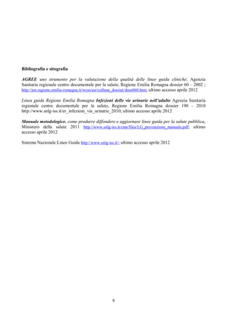 9
Bibliografia e sitografia
AGREE uno strumento per la valutazione della qualità delle linee guida cliniche; Agenzia
Sanitaria regionale centro documentale per la salute, Regione Emilia Romagna dossier 60 – 2002 ;
http://asr.regione.emilia-romagna.it/wcm/asr/collana_dossier/doss060.htm; ultimo accesso aprile 2012
Linea guida Regione Emilia Romagna Infezioni delle vie urinarie nell’adulto Agenzia Sanitaria
regionale centro documentale per la salute, Regione Emilia Romagna dossier 190 – 2010
http://www.snlg-iss.it/er_infezioni_vie_urinarie_2010; ultimo accesso aprile 2012
Manuale metodologico, come produrre diffondere e aggiornare linee guida per la salute pubblica,
Ministero della salute 2011 http://www.snlg-iss.it/cms/files/LG_prevenzione_manuale.pdf; ultimo
accesso aprile 2012
Sistema Nazionale Linee Guida http://www.snlg-iss.it/; ultimo accesso aprile 2012
 