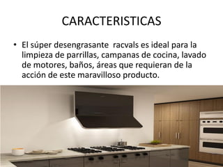 CARACTERISTICAS
• El súper desengrasante racvals es ideal para la
limpieza de parrillas, campanas de cocina, lavado
de motores, baños, áreas que requieran de la
acción de este maravilloso producto.
 
