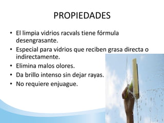 PROPIEDADES
• El limpia vidrios racvals tiene fórmula
desengrasante.
• Especial para vidrios que reciben grasa directa o
indirectamente.
• Elimina malos olores.
• Da brillo intenso sin dejar rayas.
• No requiere enjuague.
 