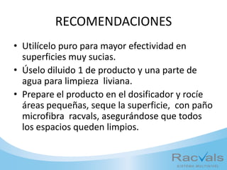 RECOMENDACIONES
• Utilícelo puro para mayor efectividad en
superficies muy sucias.
• Úselo diluido 1 de producto y una parte de
agua para limpieza liviana.
• Prepare el producto en el dosificador y rocíe
áreas pequeñas, seque la superficie, con paño
microfibra racvals, asegurándose que todos
los espacios queden limpios.
 