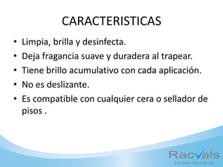 CARACTERISTICAS
• Limpia, brilla y desinfecta.
• Deja fragancia suave y duradera al trapear.
• Tiene brillo acumulativo con cada aplicación.
• No es deslizante.
• Es compatible con cualquier cera o sellador de
pisos .
 