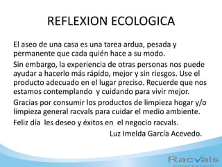REFLEXION ECOLOGICA
El aseo de una casa es una tarea ardua, pesada y
permanente que cada quién hace a su modo.
Sin embargo, la experiencia de otras personas nos puede
ayudar a hacerlo más rápido, mejor y sin riesgos. Use el
producto adecuado en el lugar preciso. Recuerde que nos
estamos contemplando y cuidando para vivir mejor.
Gracias por consumir los productos de limpieza hogar y/o
limpieza general racvals para cuidar el medio ambiente.
Feliz día les deseo y éxitos en el negocio racvals.
Luz Imelda García Acevedo.
 