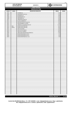 Hoja N° 1


             LISTA DE PRECIOS
                                                                        22/02/2013                       CG DISTRIBUIDORA
             ACUTALIZADA AL :

                                                                       LINEA HOGAR
                                                                      TRAPOS DE PISO
CODIGO       MARCA                                             DESCRIPCION PRODUCTOS                              PRECIO          PEDIDO

050405                   LAVANDINA 5 lts                                                                                $ 16,00
050406                   DESODORANTE DE PISO 5 lts                                                                      $ 15,00
050407                   DETERGENTE 5 lts                                                                               $ 28,00
050408                   DESENGRASANTE 5 lts                                                                            $ 42,66
050409                   LIMPIAVIDRIOS 5 lts                                                                            $ 32,00
050410                   LIMPIADOR MULTIUSOS 5 lts                                                                      $ 42,66
050411                   ALCOHOL FAJINADOR 5 lts                                                                        $ 90,06
050412                   PERFUME PARA ROPA (3 aromas) 5 lts                                                             $ 75,84
050413                   PERFUME AMBIENTE (10 aromas)                                                                   $ 75,84
050414                   LAMPAZOL (con secuestrante de polvo) 5 lts                                                    $ 127,98
050415     EMEL          DESINFECTANTE PARA PISOS                                                                       $ 55,70
050416     SANITOL       DESINFECTANTE PARA PISOS                                                                       $ 60,44
050417                   CERA 5 lts ECOCERA                                                                             $ 46,22
050418                   CERA 5 lts POCO TRANSITO                                                                       $ 46,22
050419                   CERA 5 lts ALTO TRANSITO                                                                       $ 68,73
050420                   JABON LIQUIDO PARA ROPA BAJA ESPUMA 5 lts                                                      $ 75,84
050421                   BOLSAS DESCARTABLES 45 x 60 cm                                                                  $ 1,90
050422                   BOLSAS DESCARTABLES 60 x 90 cm                                                                  $ 4,50
050423                   BOLSAS DESCARTABLES 80 x 110 cm                                                                 $ 8,53




                                                                                                   TOTAL HOJA N° 1 :                  $ 0,00


    Avenida Colón 650 (8000) Bahía Blanca | Tel. : 0291-15-6495299 | e-mail : info@cgdistribuidora.com.ar | Skype : cgdistribuidora
                     Msn: info@cgdistribuidora.com.ar | Facebook : cgdistribuidora | Twitter : @cgdistribuidora
 