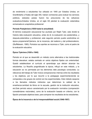 de rendimiento a estudiantes fue utilizado en 1845 por Estados Unidos, en
GranBretaña a finales del siglo XIS, habían comisiones para evaluar los servicios
públicos, estosdos países fueron los precursores de los esfuerzos
evaluativos.Estados Unidos, en el siglo XX planteó la evaluación sistemática
enmarcada en unapráctica profesional
Periodo Postyleriano (1930 hasta la actualidad)
El término evaluación educacional fue acuñado por Ralph Tyler, este dividió la
historia dela evaluación educativa, antes de él, la evaluación era asistemática, y
después,sistemática y profesional, este segundo período puede subdividirse en
época propiamenteTyleriana, de la inocencia, del realismo y del profesionalismo,
(Stufflebeam, 1985). Portodos sus aportes se reconoce a Tyler, como el padre de
la evaluación educativa.
Época Tyleriana (1930 a 1945)
Periodo en el que se desarrolló un método como alternativa a las tradicionales
formas deevaluar, estaba centrado en varios objetivos fijados con anterioridad.
Quedó establecidoen el currículo el aprendizaje que debían alcanzar los
estudiantes. La filosofía pragmáticade la época, influyó en este método, y la
educación se vio permeada por los elementos dela psicología conductista. La
relevancia del trabajo de Tyler incluía comparaciones internas entre los resultados
y los objetivos, por lo que recurrió a la pedagogía experimental,donde se
comparaba a los grupos de control con los experimentales. Este método seopone
a los llamados métodos indirectos que determinan la calidad de la
enseñanza:cantidad de libros en la escuela, gestión de la institución educativa,
etc.Este período estuvo caracterizado por la evaluación normativa (comparación
conestándares nacionales), como de la evaluación basada en criterios, con la
fijación precisade objetivos base, para comparar los resultados de los estudiantes.
Época de la inocencia o de la irresponsabilidad social (1946-1957)
 