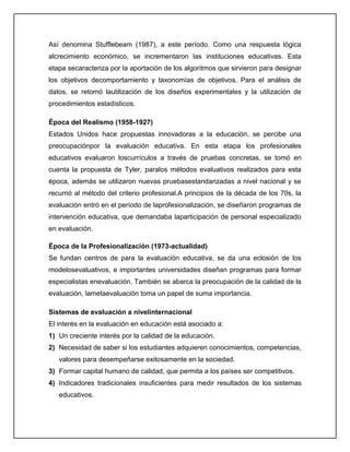 Así denomina Stufflebeam (1987), a este período. Como una respuesta lógica
alcrecimiento económico, se incrementaron las instituciones educativas. Esta
etapa secaracteriza por la aportación de los algoritmos que sirvieron para designar
los objetivos decomportamiento y taxonomías de objetivos. Para el análisis de
datos, se retomó lautilización de los diseños experimentales y la utilización de
procedimientos estadísticos.
Época del Realismo (1958-1927)
Estados Unidos hace propuestas innovadoras a la educación, se percibe una
preocupaciónpor la evaluación educativa. En esta etapa los profesionales
educativos evaluaron loscurrículos a través de pruebas concretas, se tomó en
cuenta la propuesta de Tyler, paralos métodos evaluativos realizados para esta
época, además se utilizaron nuevas pruebasestandarizadas a nivel nacional y se
recurrió al método del criterio profesional.A principios de la década de los 70s, la
evaluación entró en el período de laprofesionalización, se diseñaron programas de
intervención educativa, que demandaba laparticipación de personal especializado
en evaluación.
Época de la Profesionalización (1973-actualidad)
Se fundan centros de para la evaluación educativa, se da una eclosión de los
modelosevaluativos, e importantes universidades diseñan programas para formar
especialistas enevaluación. También se abarca la preocupación de la calidad de la
evaluación, lametaevaluación toma un papel de suma importancia.
Sistemas de evaluación a nivelinternacional
El interés en la evaluación en educación está asociado a:
1) Un creciente interés por la calidad de la educación.
2) Necesidad de saber si los estudiantes adquieren conocimientos, competencias,
valores para desempeñarse exitosamente en la sociedad.
3) Formar capital humano de calidad, que permita a los países ser competitivos.
4) Indicadores tradicionales insuficientes para medir resultados de los sistemas
educativos.
 