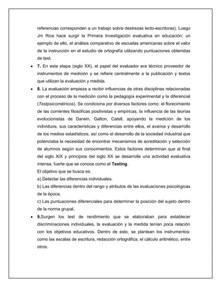 referencias corresponden a un trabajo sobre destrezas lecto-escritoras). Luego
Jm Rice hace surgir la Primera Investigación evaluativa en educación; un
ejemplo de ello, el análisis comparativo de escuelas americanas sobre el valor
de la instrucción en el estudio de ortografía utilizando puntuaciones obtenidas
de test.
7. En esta etapa (siglo XX), el papel del evaluador era técnico proveedor de
instrumentos de medición y se refiere centralmente a la publicación y textos
que utilizan la evaluación y medida.
8. La evaluación empieza a recibir influencias de otras disciplinas relacionadas
con el proceso de la medición como la pedagogía experimental y la diferencial
(Testpsicométricos). Se condiciona por diversos factores como: el florecimiento
de las corrientes filosóficas positivistas y empíricas, la influencia de las teorías
evolucionistas de Darwin, Galton, Catell, apoyando la medición de los
individuos, sus características y diferencias entre ellos, el avance y desarrollo
de los medios estadísticos, así como el desarrollo de la sociedad industrial que
potenciaba la necesidad de encontrar mecanismos de acreditación y selección
de alumnos según sus conocimientos. Estos factores determinan que al final
del siglo XIX y principios del siglo XX se desarrolle una actividad evaluativa
intensa, fuerte que se conoce como el Testing.
El objetivo que se busca es:
a) Detectar las diferencias individuales.
b) Las diferencias dentro del rango y atributos de las evaluaciones psicológicas
de la época.
c) Las puntuaciones diferenciales para determinar la posición del sujeto dentro
de la norma grupal.
9.Surgen los test de rendimiento que se elaboraban para establecer
discriminaciones individuales, la evaluación y la medida tenían poca relación
con los objetivos educativos. Dentro de esto, se plantean los instrumentos:
como las escalas de escritura, redacción ortográfica, el cálculo aritmético, entre
otros.
 