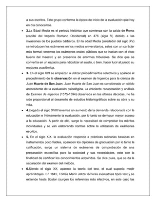 a sus escritos. Este grupo conforma la época de inicio de la evaluación que hoy
en día conocemos.
2.La Edad Media es el periodo histórico que comienza con la caída de Roma
(capital del Imperio Romano Occidental) en 476 (siglo V) debido a las
invasiones de los pueblos bárbaros. En la edad Media (alrededor del siglo XV)
se introducen los exámenes en los medios universitarios, estos con un carácter
más formal; tenemos los exámenes orales públicos que se hacían con el visto
bueno del maestro y en presencia de enormes tribunales. Se dice que se
convertía en un espacio para ridiculizar al sujeto, o bien, hacer lucir al jurado su
madurez académica.
3. En el siglo XVI se empiezan a utilizar procedimientos selectivos y aparece el
procedimiento de la observación en el examen de Ingenios para la ciencia de
Juan Huarte de San Juan. Juan Huarte de San Juan es considerado un sólido
antecedente de la evaluación psicológica. La creciente recuperación y análisis
de Examen de Ingenios (1575-1594) observada en las últimas décadas, no ha
sido proporcional al desarrollo de estudios historiográficos sobre su obra y su
vida.
4.Llegado el siglo XVIII tenemos un aumento de la demanda relacionada con la
educación e íntimamente la evaluación, por lo tanto se derivaun mayor acceso
a la educación. A partir de ello, surge la necesidad de comprobar los méritos
individuales y se van elaborando normas sobre la utilización de exámenes
escritos.
5. En el siglo XIX, la evaluación responde a prácticas rutinarias basadas en
instrumentos poco fiables, aparecen los diplomas de graduación por lo tanto la
calificación, surge un sistema de exámenes de comprobación de una
preparación específica para la sociedad y sus necesidades, esto con la
finalidad de certificar los conocimientos adquiridos. Se dice pues, que se da la
separación del examen del método.
6.Siendo el siglo XX, aparece la teoría del test, el cual suponía medir
aprendizajes. En 1845, Tomás Mann utiliza técnicas evaluativas tipos test y se
extiende hasta Boston (surgen los referentes más efectivos, en este caso las
 