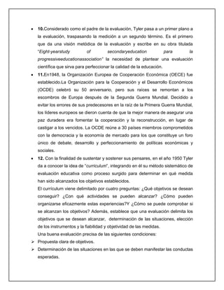 10.Considerado como el padre de la evaluación, Tyler pasa a un primer plano a
la evaluación, traspasando la medición a un segundo término. Es el primero
que da una visión metódica de la evaluación y escribe en su obra titulada
“Eight-yearstudy of secondaryeducation para la
progressiveeducationassociation” la necesidad de plantear una evaluación
científica que sirva para perfeccionar la calidad de la educación.
11.En1948, la Organización Europea de Cooperación Económica (OECE) fue
establecido.La Organización para la Cooperación y el Desarrollo Económicos
(OCDE) celebró su 50 aniversario, pero sus raíces se remontan a los
escombros de Europa después de la Segunda Guerra Mundial. Decidido a
evitar los errores de sus predecesores en la raíz de la Primera Guerra Mundial,
los líderes europeos se dieron cuenta de que la mejor manera de asegurar una
paz duradera era fomentar la cooperación y la reconstrucción, en lugar de
castigar a los vencidos. La OCDE reúne a 30 países miembros comprometidos
con la democracia y la economía de mercado para los que constituye un foro
único de debate, desarrollo y perfeccionamiento de políticas económicas y
sociales.
12. Con la finalidad de sustentar y sostener sus pensares, en el año 1950 Tyler
da a conocer la idea de “curriculum”, integrando en él su método sistemático de
evaluación educativa como proceso surgido para determinar en qué medida
han sido alcanzados los objetivos establecidos.
El currículum viene delimitado por cuatro preguntas: ¿Qué objetivos se desean
conseguir? ¿Con qué actividades se pueden alcanzar? ¿Cómo pueden
organizarse eficazmente estas experiencias?Y ¿Cómo se puede comprobar si
se alcanzan los objetivos? Además, establece que una evaluación delimita los
objetivos que se desean alcanzar, determinación de las situaciones, elección
de los instrumentos y la fiabilidad y objetividad de las medidas.
Una buena evaluación precisa de las siguientes condiciones:
 Propuesta clara de objetivos.
 Determinación de las situaciones en las que se deben manifestar las conductas
esperadas.
 