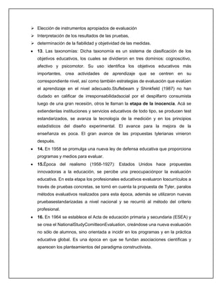  Elección de instrumentos apropiados de evaluación
 Interpretación de los resultados de las pruebas,
 determinación de la fiabilidad y objetividad de las medidas.
13. Las taxonomías: Dicha taxonomía es un sistema de clasificación de los
objetivos educativos, los cuales se dividieron en tres dominios: cognoscitivo,
afectivo y psicomotor. Su uso identifica los objetivos educativos más
importantes, crea actividades de aprendizaje que se centren en su
correspondiente nivel, así como también estrategias de evaluación que evalúen
el aprendizaje en el nivel adecuado.Stuflebeam y Shinkfield (1987) no han
dudado en calificar de irresponsabilidadsocial por el despilfarro consumista
luego de una gran recesión, otros le llaman la etapa de la inocencia. Acá se
extiendenlas instituciones y servicios educativos de todo tipo, se producen test
estandarizados, se avanza la tecnología de la medición y en los principios
estadísticos del diseño experimental. El avance para la mejora de la
enseñanza es poca. El gran avance de las propuestas tylerianas vinieron
después.
14. En 1958 se promulga una nueva ley de defensa educativa que proporciona
programas y medios para evaluar.
15.Época del realismo (1958-1927): Estados Unidos hace propuestas
innovadoras a la educación, se percibe una preocupaciónpor la evaluación
educativa. En esta etapa los profesionales educativos evaluaron loscurrículos a
través de pruebas concretas, se tomó en cuenta la propuesta de Tyler, paralos
métodos evaluativos realizados para esta época, además se utilizaron nuevas
pruebasestandarizadas a nivel nacional y se recurrió al método del criterio
profesional.
16. En 1964 se establece el Acta de educación primaria y secundaria (ESEA) y
se crea el NationalStudyComitteonEvaluation, creándose una nueva evaluación
no sólo de alumnos, sino orientada a incidir en los programas y en la práctica
educativa global. Es una época en que se fundan asociaciones científicas y
aparecen los planteamientos del paradigma constructivista.
 