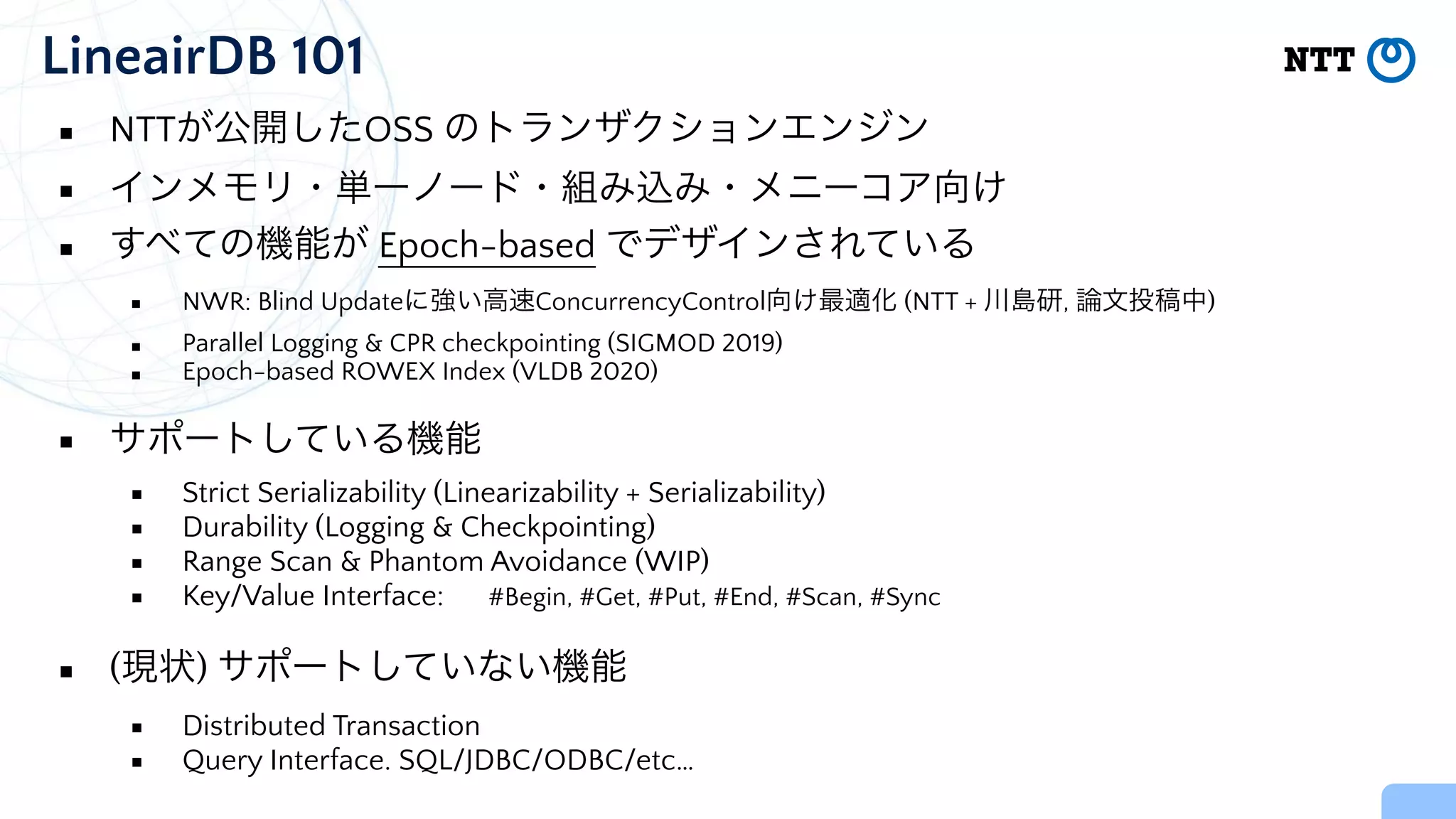 LineairDB 101
▪ NTTが公開したOSS のトランザクションエンジン


▪ インメモリ・単一ノード・組み込み・メニーコア向け


▪ すべての機能が Epoch-based でデザインされている


▪ NWR: Blind Updateに強い高速ConcurrencyControl向け最適化 (NTT + 川島研, 論文投稿中)


▪ Parallel Logging & CPR checkpointing (SIGMOD 2019)


▪ Epoch-based ROWEX Index (VLDB 2020)


▪ サポートしている機能


▪ Strict Serializability (Linearizability + Serializability)


▪ Durability (Logging & Checkpointing)


▪ Range Scan & Phantom Avoidance (WIP)


▪ Key/Value Interface: #Begin, #Get, #Put, #End, #Scan, #Sync


▪ (現状) サポートしていない機能


▪ Distributed Transaction


▪ Query Interface. SQL/JDBC/ODBC/etc…
 