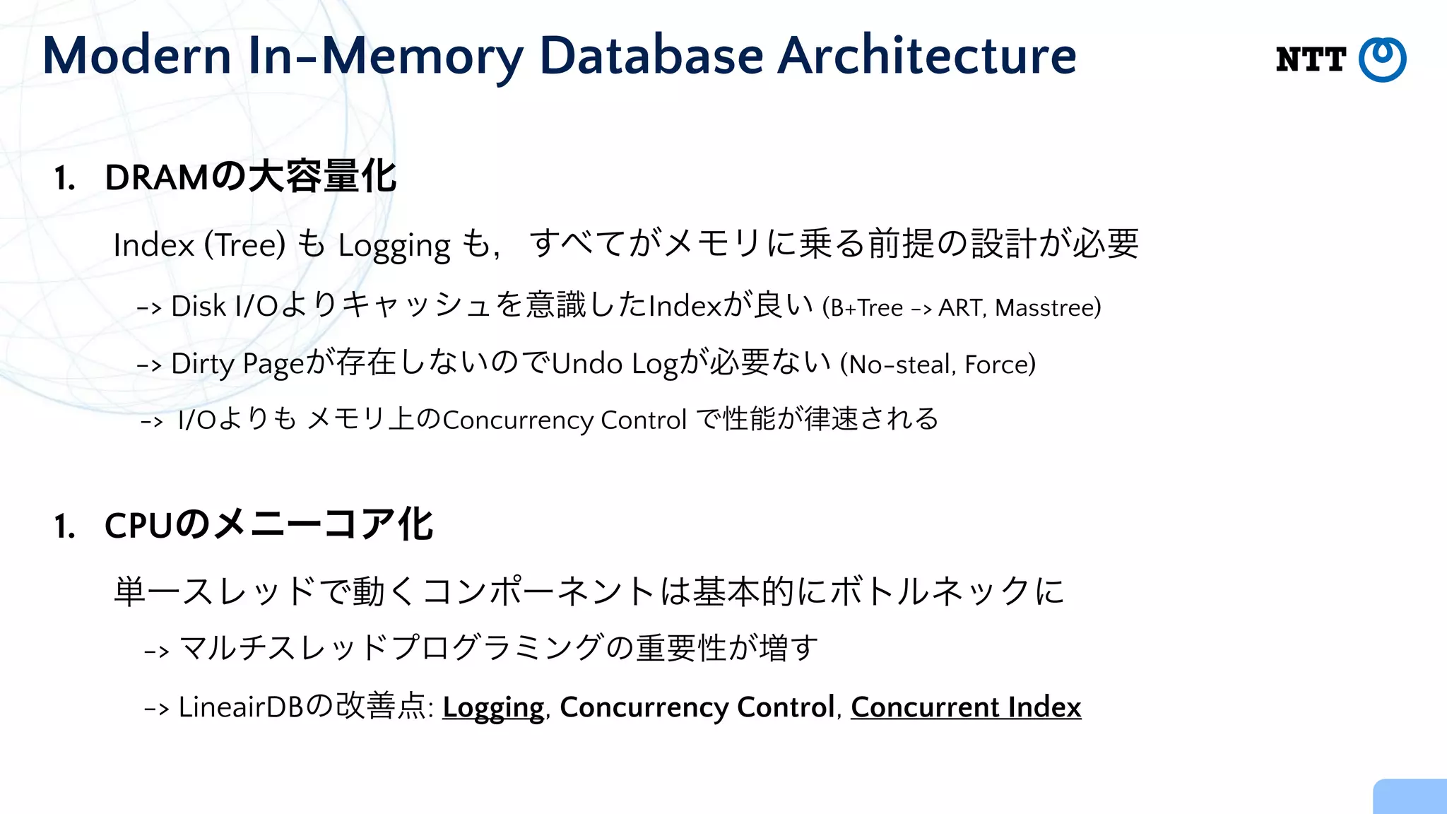 Modern In-Memory Database Architecture
1. DRAMの大容量化


Index (Tree) も Logging も，すべてがメモリに乗る前提の設計が必要


-> Disk I/Oよりキャッシュを意識したIndexが良い (B+Tree -> ART, Masstree)


-> Dirty Pageが存在しないのでUndo Logが必要ない (No-steal, Force)


-> I/Oよりも メモリ上のConcurrency Control で性能が律速される


1. CPUのメニーコア化


単一スレッドで動くコンポーネントは基本的にボトルネックに


-> マルチスレッドプログラミングの重要性が増す


-> LineairDBの改善点: Logging, Concurrency Control, Concurrent Index
 
 
