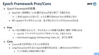 ▪ Epoch Frameworkの性質


▪ Epochは一定時間と “e-1に属するTxnsが全て終了” で進行する


▪ -> ある epoch e において，e-2 に属するActive Txns は存在しない


▪ 同一epochトランザクションは，全て同じタイミングでCommitされる


▪ Pros


▪ ルーズに同期することで，マルチスレッド処理で必要な “順序” が得られる


▪ epochは「バッチでタイムスタンプを作っている」と捉えられる


▪ -> Distributed Logging, Checkpointing, Index, CC，全てに有用


▪ Cons


▪ Commitまでの平均レイテンシが伸びる


▪ Long Transactionが入ると Epochの進行が止まる -> 誰もCommitできない！


▪ バッチ処理との相性が極めて悪い.
Epoch Framework Pros/Cons
 
