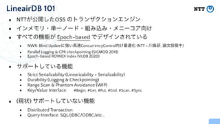 LineairDB 101
▪ NTTが公開したOSS のトランザクションエンジン


▪ インメモリ・単一ノード・組み込み・メニーコア向け


▪ すべての機能が Epoch-based でデザインされている


▪ NWR: Blind Updateに強い高速ConcurrencyControl向け最適化 (NTT + 川島研, 論文投稿中)


▪ Parallel Logging & CPR checkpointing (SIGMOD 2019)


▪ Epoch-based ROWEX Index (VLDB 2020)


▪ サポートしている機能


▪ Strict Serializability (Linearizability + Serializability)


▪ Durability (Logging & Checkpointing)


▪ Range Scan & Phantom Avoidance (WIP)


▪ Key/Value Interface: #Begin, #Get, #Put, #End, #Scan, #Sync


▪ (現状) サポートしていない機能


▪ Distributed Transaction


▪ Query Interface. SQL/JDBC/ODBC/etc…
 