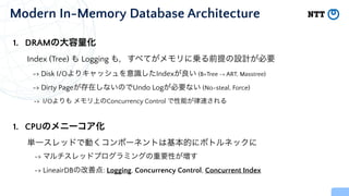 Modern In-Memory Database Architecture
1. DRAMの大容量化


Index (Tree) も Logging も，すべてがメモリに乗る前提の設計が必要


-> Disk I/Oよりキャッシュを意識したIndexが良い (B+Tree -> ART, Masstree)


-> Dirty Pageが存在しないのでUndo Logが必要ない (No-steal, Force)


-> I/Oよりも メモリ上のConcurrency Control で性能が律速される


1. CPUのメニーコア化


単一スレッドで動くコンポーネントは基本的にボトルネックに


-> マルチスレッドプログラミングの重要性が増す


-> LineairDBの改善点: Logging, Concurrency Control, Concurrent Index
 
 