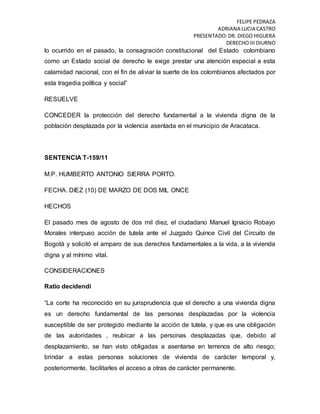 FELIPE PEDRAZA
ADRIANA LUCIA CASTRO
PRESENTADO:DR. DIEGO HIGUERA
DERECHO III DIURNO
lo ocurrido en el pasado, la consagración constitucional del Estado colombiano
como un Estado social de derecho le exige prestar una atención especial a esta
calamidad nacional, con el fin de aliviar la suerte de los colombianos afectados por
esta tragedia política y social”
RESUELVE
CONCEDER la protección del derecho fundamental a la vivienda digna de la
población desplazada por la violencia asentada en el municipio de Aracataca.
SENTENCIA T-159/11
M.P. HUMBERTO ANTONIO SIERRA PORTO.
FECHA. DIEZ (10) DE MARZO DE DOS MIL ONCE
HECHOS
El pasado mes de agosto de dos mil diez, el ciudadano Manuel Ignacio Robayo
Morales interpuso acción de tutela ante el Juzgado Quince Civil del Circuito de
Bogotá y solicitó el amparo de sus derechos fundamentales a la vida, a la vivienda
digna y al mínimo vital.
CONSIDERACIONES
Ratio decidendi
“La corte ha reconocido en su jurisprudencia que el derecho a una vivienda digna
es un derecho fundamental de las personas desplazadas por la violencia
susceptible de ser protegido mediante la acción de tutela, y que es una obligación
de las autoridades , reubicar a las personas desplazadas que, debido al
desplazamiento, se han visto obligadas a asentarse en terrenos de alto riesgo;
brindar a estas personas soluciones de vivienda de carácter temporal y,
posteriormente, facilitarles el acceso a otras de carácter permanente.
 