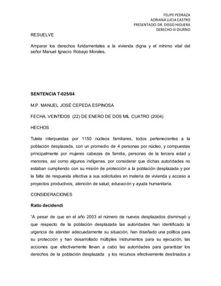 FELIPE PEDRAZA
ADRIANA LUCIA CASTRO
PRESENTADO:DR. DIEGO HIGUERA
DERECHO III DIURNO
RESUELVE
Amparar los derechos fundamentales a la vivienda digna y el mínimo vital del
señor Manuel Ignacio Robayo Morales.
SENTENCIA T-025/04
M.P. MANUEL JOSÉ CEPEDA ESPINOSA
FECHA. VEINTIDOS (22) DE ENERO DE DOS MIL CUATRO (2004)
HECHOS
Tutela interpuestas por 1150 núcleos familiares, todos pertenecientes a la
población desplazada, con un promedio de 4 personas por núcleo, y compuestas
principalmente por mujeres cabezas de familia, personas de la tercera edad y
menores, así como algunos indígenas. por considerar que dichas autoridades no
estaban cumpliendo con su misión de protección a la población desplazada y por
la falta de respuesta efectiva a sus solicitudes en materia de vivienda y acceso a
proyectos productivos, atención de salud, educación y ayuda humanitaria.
CONSIDERACIONES
Ratio decidendi
“A pesar de que en el año 2003 el número de nuevos desplazados disminuyó y
que respecto de la población desplazada las autoridades han identificado la
urgencia de atender adecuadamente su situación, han diseñado una política para
su protección y han desarrollado múltiples instrumentos para su ejecución, las
acciones que efectivamente llevan a cabo las autoridades para garantizar los
derechos de la población desplazada y los recursos efectivamente destinados a
 