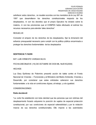 FELIPE PEDRAZA
ADRIANA LUCIA CASTRO
PRESENTADO:DR. DIEGO HIGUERA
DERECHO III DIURNO
satisfacer estos derechos , no resultan acordes con los mandatos de la Ley 387 de
1997 que desarrollaron los derechos constitucionales respecto de los
desplazados, ni con los decretos que el propio Ejecutivo ha dictado sobre la
materia, ni con las previsiones que el CONPES había efectuado al estimar los
recursos necesarios para atender tales derechos”
RESUELVE
Conceder el amparo de los derechos de los desplazados, fijar la dimensión del
esfuerzo presupuestal necesario para cumplir con la política pública encaminada a
proteger los derechos fundamentales de los desplazados
SENTENCIA T-742/09
M.P. LUIS ERNESTO VARGAS SILVA
FECHA.DIECINUEVE (19) DE OCTUBRE DE DOS MIL NUEVE(2009)
HECHOS
Luz Dary Quiñonez de Palomino presentó acción de tutela contra el Fondo
Nacional de Vivienda – Fonvivienda y el Ministerio del Medio Ambiente, Vivienda y
Desarrollo, por considerar que estas entidades vulneraron sus derechos
fundamentales a la vida en condiciones dignas, al trabajo, y a la igualdad.
CONSIDERACIONES
Ratio decidendi
“La corte Ha establecido con toda claridad que las personas que son víctimas del
desplazamiento forzado adquieren la posición de sujetos de especial protección
constitucional, por sus condiciones de especial vulnerabilidad y por la violación
masiva de sus derechos constitucionales. Ello impone a las autoridades
 