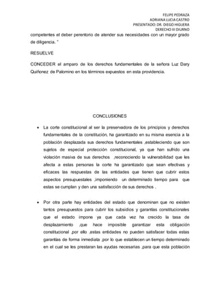 FELIPE PEDRAZA
ADRIANA LUCIA CASTRO
PRESENTADO:DR. DIEGO HIGUERA
DERECHO III DIURNO
competentes el deber perentorio de atender sus necesidades con un mayor grado
de diligencia. ”
RESUELVE
CONCEDER el amparo de los derechos fundamentales de la señora Luz Dary
Quiñonez de Palomino en los términos expuestos en esta providencia.
CONCLUSIONES
 La corte constitucional al ser la preservadora de los principios y derechos
fundamentales de la constitución, ha garantizado en su misma esencia a la
población desplazada sus derechos fundamentales ,estableciendo que son
sujetos de especial protección constitucional, ya que han sufrido una
violación masiva de sus derechos ,reconociendo la vulnerabilidad que les
afecta a estas personas la corte ha garantizado que sean efectivas y
eficaces las respuestas de las entidades que tienen que cubrir estos
aspectos presupuestales ,imponiendo un determinado tiempo para que
estas se cumplan y den una satisfacción de sus derechos .
 Por otra parte hay entidades del estado que denominan que no existen
tantos presupuestos para cubrir los subsidios y garantías constitucionales
que el estado impone ya que cada vez ha crecido la tasa de
desplazamiento ,que hace imposible garantizar esta obligación
constitucional ,por ello ,estas entidades no pueden satisfacer todas estas
garantías de forma inmediata ,por lo que establecen un tiempo determinado
en el cual se les prestaran las ayudas necesarias ,para que esta población
 