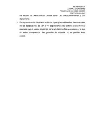 FELIPE PEDRAZA
ADRIANA LUCIA CASTRO
PRESENTADO:DR. DIEGO HIGUERA
DERECHO III DIURNO
en estado de vulnerabilidad pueda tener su autosostenimiento y vivir
dignamente.
 Para garantizar el derecho a vivienda digna y otros derechos fundamentales
de los desplazados, se van a ver dependientes los factores económicos y
recursos que el estado disponga para satisfacer estas necesidades, ya que
sin estos presupuestos las garantías de vivienda no se podrían llevar
acabo.
 