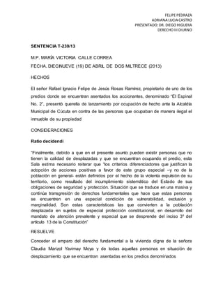 FELIPE PEDRAZA
ADRIANA LUCIA CASTRO
PRESENTADO:DR. DIEGO HIGUERA
DERECHO III DIURNO
SENTENCIA T-239/13
M.P. MARÍA VICTORIA CALLE CORREA
FECHA. DIECINUEVE (19) DE ABRIL DE DOS MILTRECE (2013)
HECHOS
El señor Rafael Ignacio Felipe de Jesús Rosas Ramírez, propietario de uno de los
predios donde se encuentran asentados los accionantes, denominado “El Espinal
No. 2”, presentó querella de lanzamiento por ocupación de hecho ante la Alcaldía
Municipal de Cúcuta en contra de las personas que ocupaban de manera ilegal el
inmueble de su propiedad
CONSIDERACIONES
Ratio decidendi
“Finalmente, debido a que en el presente asunto pueden existir personas que no
tienen la calidad de desplazadas y que se encuentran ocupando el predio, esta
Sala estima necesario reiterar que “los criterios diferenciadores que justifican la
adopción de acciones positivas a favor de este grupo especial –y no de la
población en general- están definidos por el hecho de la violenta expulsión de su
territorio, como resultado del incumplimiento sistemático del Estado de sus
obligaciones de seguridad y protección. Situación que se traduce en una masiva y
continúa transgresión de derechos fundamentales que hace que estas personas
se encuentren en una especial condición de vulnerabilidad, exclusión y
marginalidad. Son estas características las que convierten a la población
desplazada en sujetos de especial protección constitucional, en desarrollo del
mandato de atención prevalente y especial que se desprende del inciso 3º del
artículo 13 de la Constitución”
RESUELVE
Conceder el amparo del derecho fundamental a la vivienda digna de la señora
Claudia Marizol Yavimay Moya y de todas aquellas personas en situación de
desplazamiento que se encuentran asentadas en los predios denominados
 